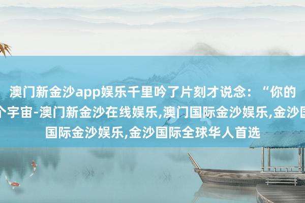 澳门新金沙app娱乐千里吟了片刻才说念：“你的价值约略调动这个宇宙-澳门新金沙在线娱乐,澳门国际金沙娱乐,金沙国际全球华人首选