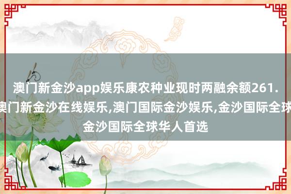 澳门新金沙app娱乐康农种业现时两融余额261.09万元-澳门新金沙在线娱乐,澳门国际金沙娱乐,金沙国际全球华人首选