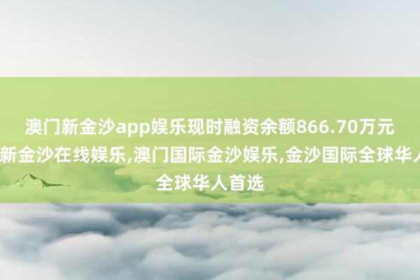 澳门新金沙app娱乐现时融资余额866.70万元-澳门新金沙在线娱乐,澳门国际金沙娱乐,金沙国际全球华人首选