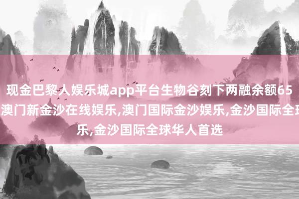 现金巴黎人娱乐城app平台生物谷刻下两融余额650.54万元-澳门新金沙在线娱乐,澳门国际金沙娱乐,金沙国际全球华人首选