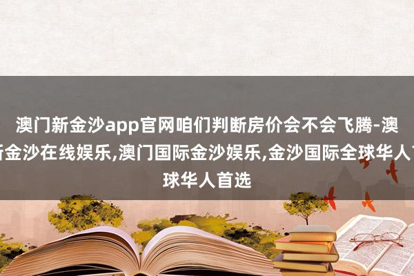 澳门新金沙app官网咱们判断房价会不会飞腾-澳门新金沙在线娱乐,澳门国际金沙娱乐,金沙国际全球华人首选