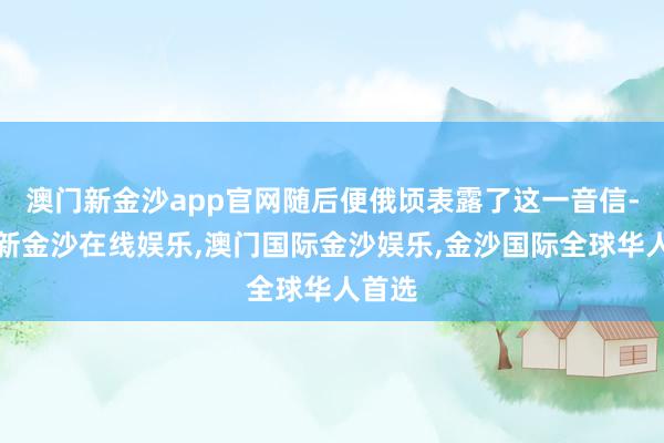 澳门新金沙app官网随后便俄顷表露了这一音信-澳门新金沙在线娱乐,澳门国际金沙娱乐,金沙国际全球华人首选