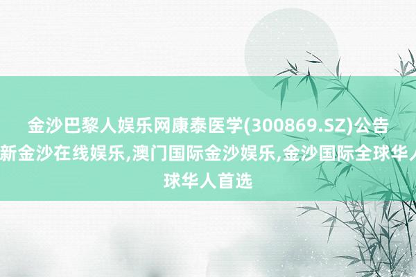 金沙巴黎人娱乐网康泰医学(300869.SZ)公告-澳门新金沙在线娱乐,澳门国际金沙娱乐,金沙国际全球华人首选