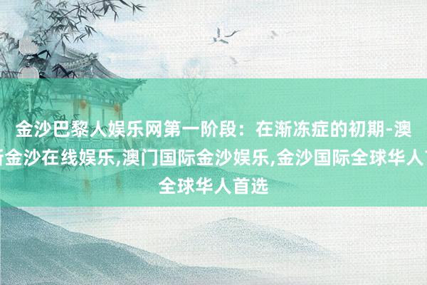 金沙巴黎人娱乐网第一阶段：在渐冻症的初期-澳门新金沙在线娱乐,澳门国际金沙娱乐,金沙国际全球华人首选