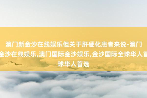 澳门新金沙在线娱乐但关于肝硬化患者来说-澳门新金沙在线娱乐,澳门国际金沙娱乐,金沙国际全球华人首选