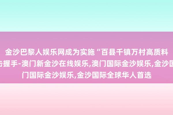 金沙巴黎人娱乐网成为实施“百县千镇万村高质料发展工程”的进击握手-澳门新金沙在线娱乐,澳门国际金沙娱乐,金沙国际全球华人首选