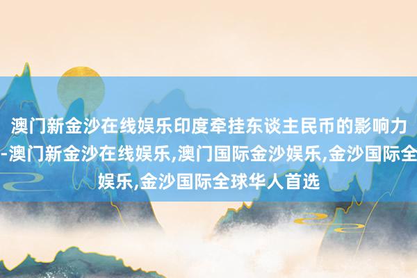 澳门新金沙在线娱乐印度牵挂东谈主民币的影响力进一步扩大-澳门新金沙在线娱乐,澳门国际金沙娱乐,金沙国际全球华人首选