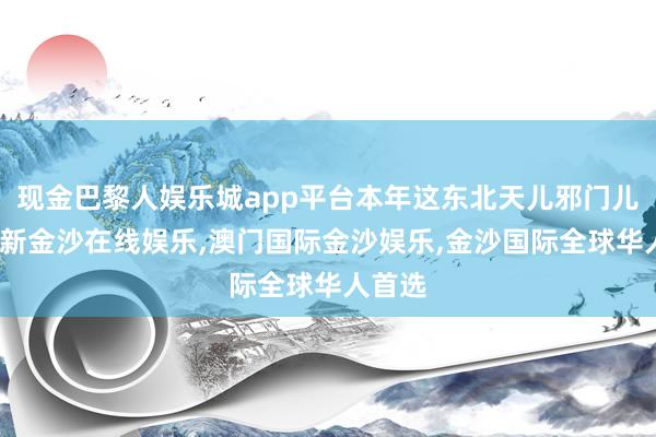 现金巴黎人娱乐城app平台本年这东北天儿邪门儿-澳门新金沙在线娱乐,澳门国际金沙娱乐,金沙国际全球华人首选