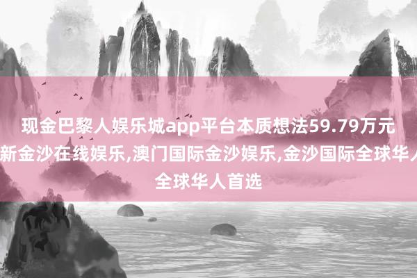 现金巴黎人娱乐城app平台本质想法59.79万元-澳门新金沙在线娱乐,澳门国际金沙娱乐,金沙国际全球华人首选