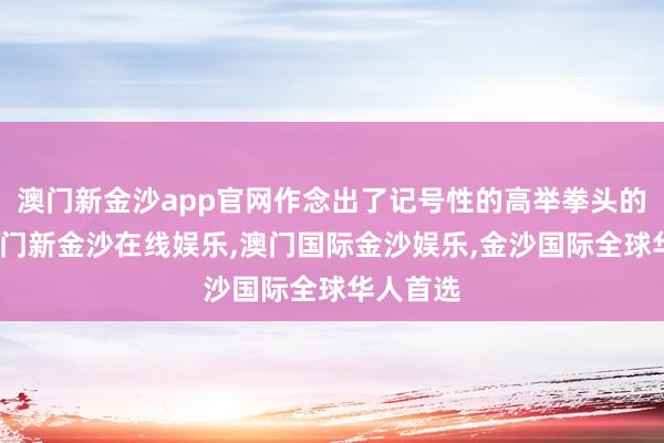 澳门新金沙app官网作念出了记号性的高举拳头的手势-澳门新金沙在线娱乐,澳门国际金沙娱乐,金沙国际全球华人首选