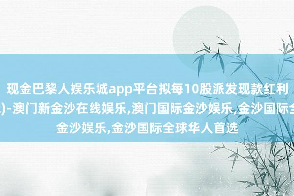 现金巴黎人娱乐城app平台拟每10股派发现款红利1.00元(含税)-澳门新金沙在线娱乐,澳门国际金沙娱乐,金沙国际全球华人首选