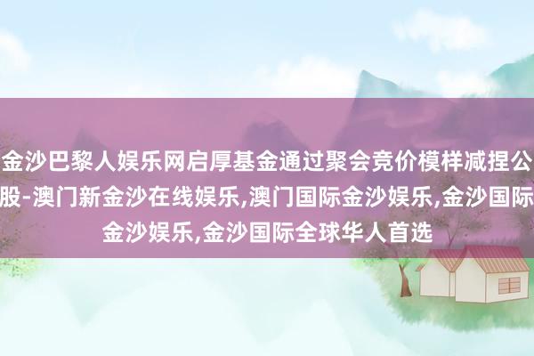 金沙巴黎人娱乐网启厚基金通过聚会竞价模样减捏公司股份540万股-澳门新金沙在线娱乐,澳门国际金沙娱乐,金沙国际全球华人首选