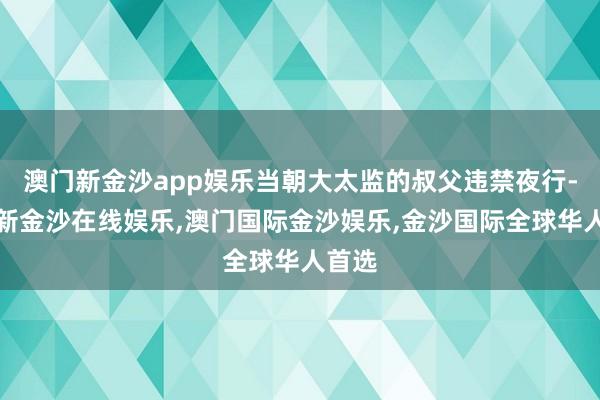 澳门新金沙app娱乐当朝大太监的叔父违禁夜行-澳门新金沙在线娱乐,澳门国际金沙娱乐,金沙国际全球华人首选