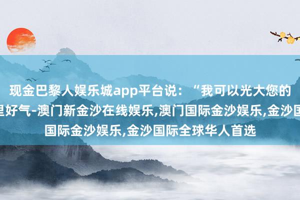 现金巴黎人娱乐城app平台说：“我可以光大您的门楣！”子楚心里好气-澳门新金沙在线娱乐,澳门国际金沙娱乐,金沙国际全球华人首选