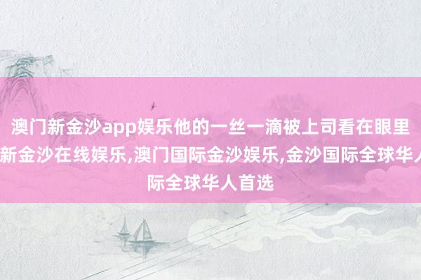 澳门新金沙app娱乐他的一丝一滴被上司看在眼里-澳门新金沙在线娱乐,澳门国际金沙娱乐,金沙国际全球华人首选