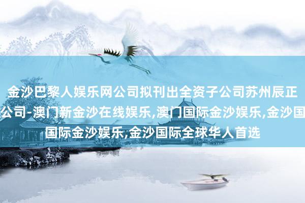 金沙巴黎人娱乐网公司拟刊出全资子公司苏州辰正太阳能建树有限公司-澳门新金沙在线娱乐,澳门国际金沙娱乐,金沙国际全球华人首选