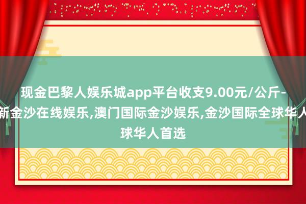 现金巴黎人娱乐城app平台收支9.00元/公斤-澳门新金沙在线娱乐,澳门国际金沙娱乐,金沙国际全球华人首选