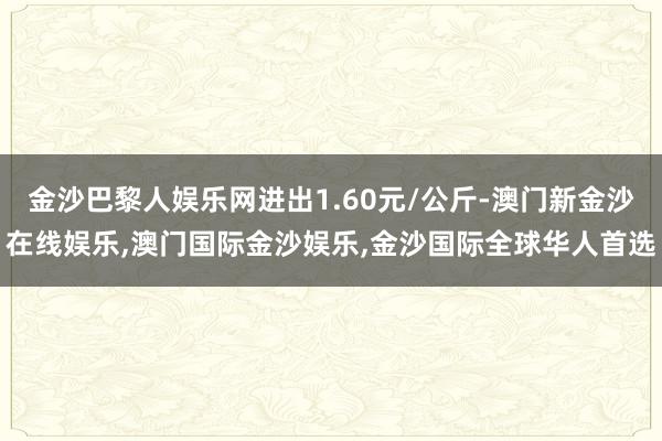 金沙巴黎人娱乐网进出1.60元/公斤-澳门新金沙在线娱乐,澳门国际金沙娱乐,金沙国际全球华人首选