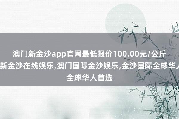 澳门新金沙app官网最低报价100.00元/公斤-澳门新金沙在线娱乐,澳门国际金沙娱乐,金沙国际全球华人首选