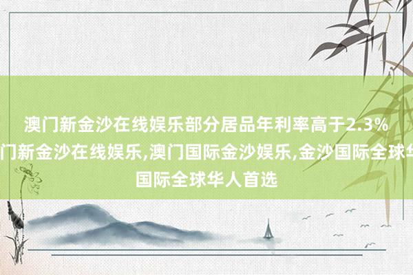 澳门新金沙在线娱乐　　部分居品年利率高于2.3%　　近日-澳门新金沙在线娱乐,澳门国际金沙娱乐,金沙国际全球华人首选