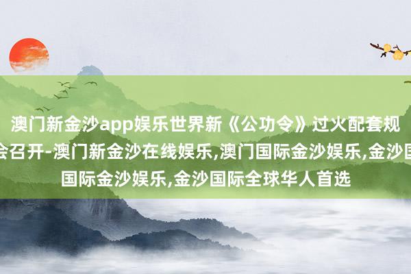 澳门新金沙app娱乐世界新《公功令》过火配套规定贯彻落实鼓吹会召开-澳门新金沙在线娱乐,澳门国际金沙娱乐,金沙国际全球华人首选