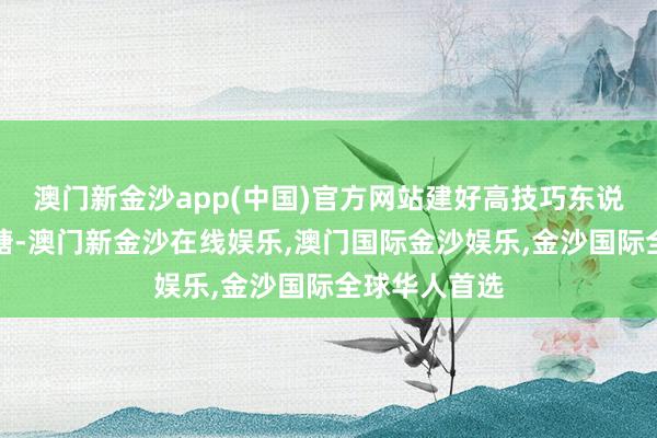 澳门新金沙app(中国)官方网站建好高技巧东说念主才蓄池塘-澳门新金沙在线娱乐,澳门国际金沙娱乐,金沙国际全球华人首选