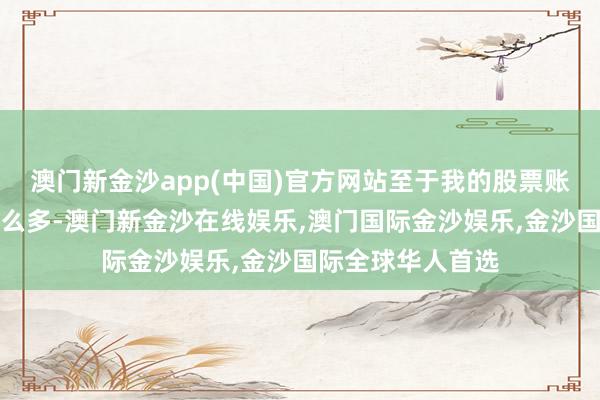 澳门新金沙app(中国)官方网站至于我的股票账户为什么会亏那么多-澳门新金沙在线娱乐,澳门国际金沙娱乐,金沙国际全球华人首选