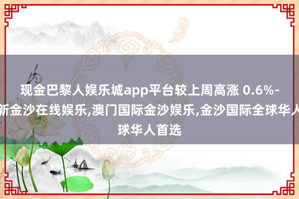 现金巴黎人娱乐城app平台较上周高涨 0.6%-澳门新金沙在线娱乐,澳门国际金沙娱乐,金沙国际全球华人首选