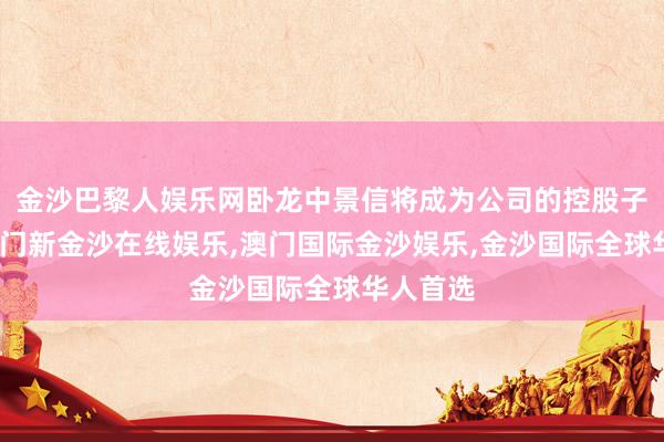 金沙巴黎人娱乐网卧龙中景信将成为公司的控股子公司-澳门新金沙在线娱乐,澳门国际金沙娱乐,金沙国际全球华人首选