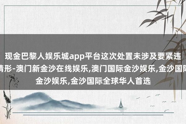 现金巴黎人娱乐城app平台这次处置未涉及要紧违规类强制退市情形-澳门新金沙在线娱乐,澳门国际金沙娱乐,金沙国际全球华人首选