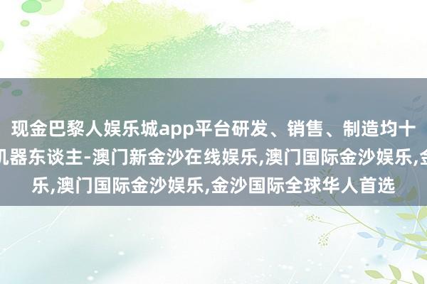 现金巴黎人娱乐城app平台研发、销售、制造均十足工作于大负载工业机器东谈主-澳门新金沙在线娱乐,澳门国际金沙娱乐,金沙国际全球华人首选