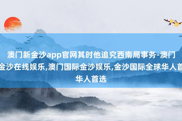 澳门新金沙app官网其时他追究西南局事务-澳门新金沙在线娱乐,澳门国际金沙娱乐,金沙国际全球华人首选