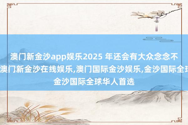 澳门新金沙app娱乐2025 年还会有大众念念不到的产物-澳门新金沙在线娱乐,澳门国际金沙娱乐,金沙国际全球华人首选