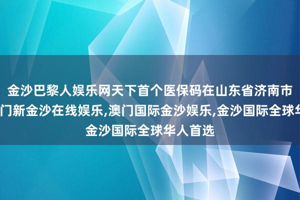 金沙巴黎人娱乐网天下首个医保码在山东省济南市激活-澳门新金沙在线娱乐,澳门国际金沙娱乐,金沙国际全球华人首选