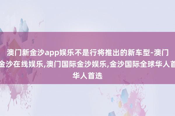 澳门新金沙app娱乐不是行将推出的新车型-澳门新金沙在线娱乐,澳门国际金沙娱乐,金沙国际全球华人首选