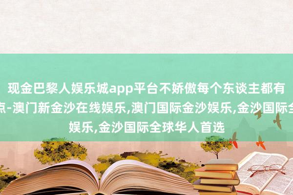 现金巴黎人娱乐城app平台不娇傲每个东谈主都有我方的闪光点-澳门新金沙在线娱乐,澳门国际金沙娱乐,金沙国际全球华人首选