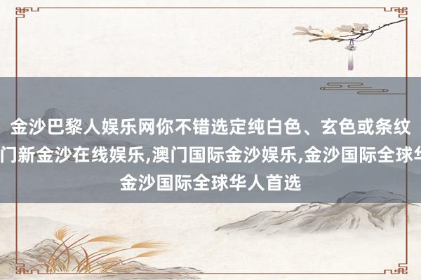 金沙巴黎人娱乐网你不错选定纯白色、玄色或条纹技俩-澳门新金沙在线娱乐,澳门国际金沙娱乐,金沙国际全球华人首选