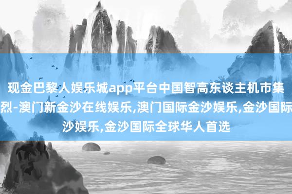 现金巴黎人娱乐城app平台中国智高东谈主机市集的竞争较为浓烈-澳门新金沙在线娱乐,澳门国际金沙娱乐,金沙国际全球华人首选