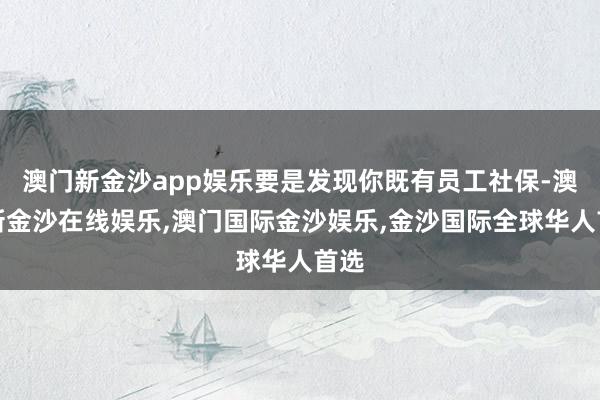 澳门新金沙app娱乐要是发现你既有员工社保-澳门新金沙在线娱乐,澳门国际金沙娱乐,金沙国际全球华人首选