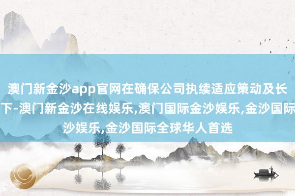 澳门新金沙app官网在确保公司执续适应策动及长久发展的前提下-澳门新金沙在线娱乐,澳门国际金沙娱乐,金沙国际全球华人首选