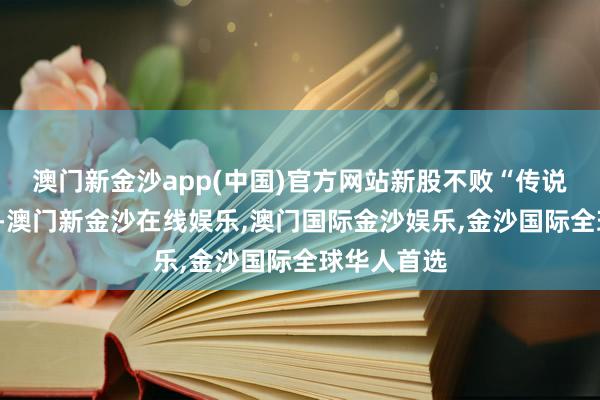 澳门新金沙app(中国)官方网站新股不败“传说”重现A股-澳门新金沙在线娱乐,澳门国际金沙娱乐,金沙国际全球华人首选