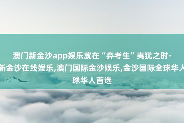 澳门新金沙app娱乐　　就在“弃考生”夷犹之时-澳门新金沙在线娱乐,澳门国际金沙娱乐,金沙国际全球华人首选