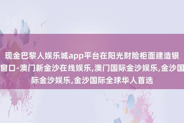 现金巴黎人娱乐城app平台在阳光财险柜面建造银发客群专属服务窗口-澳门新金沙在线娱乐,澳门国际金沙娱乐,金沙国际全球华人首选