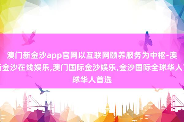 澳门新金沙app官网以互联网颐养服务为中枢-澳门新金沙在线娱乐,澳门国际金沙娱乐,金沙国际全球华人首选