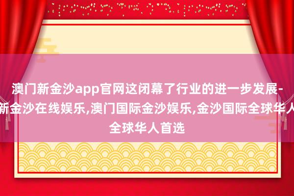 澳门新金沙app官网这闭幕了行业的进一步发展-澳门新金沙在线娱乐,澳门国际金沙娱乐,金沙国际全球华人首选