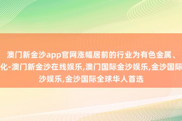 澳门新金沙app官网涨幅居前的行业为有色金属、煤炭、石油石化-澳门新金沙在线娱乐,澳门国际金沙娱乐,金沙国际全球华人首选