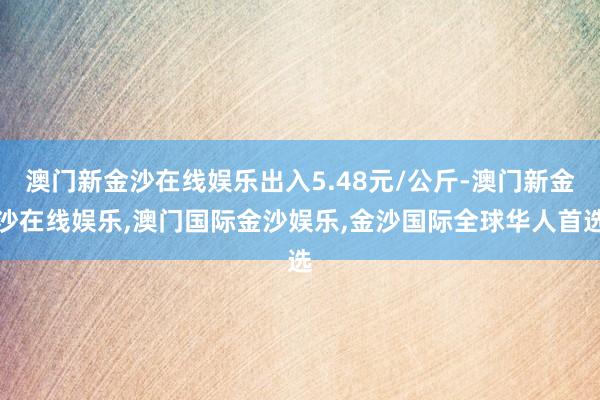 澳门新金沙在线娱乐出入5.48元/公斤-澳门新金沙在线娱乐,澳门国际金沙娱乐,金沙国际全球华人首选