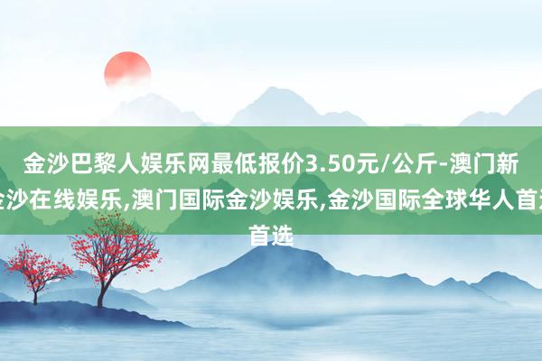 金沙巴黎人娱乐网最低报价3.50元/公斤-澳门新金沙在线娱乐,澳门国际金沙娱乐,金沙国际全球华人首选