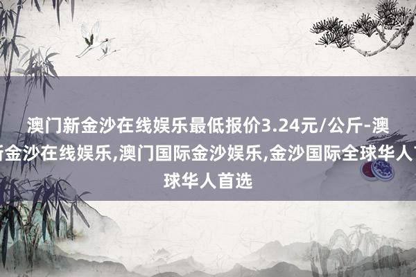 澳门新金沙在线娱乐最低报价3.24元/公斤-澳门新金沙在线娱乐,澳门国际金沙娱乐,金沙国际全球华人首选