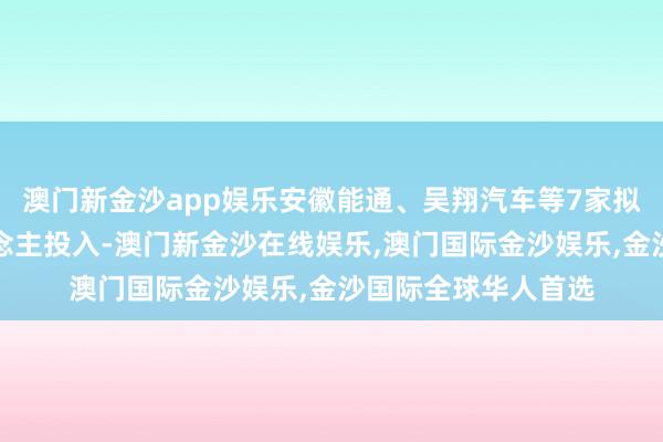 澳门新金沙app娱乐安徽能通、吴翔汽车等7家拟上市企业追究东说念主投入-澳门新金沙在线娱乐,澳门国际金沙娱乐,金沙国际全球华人首选